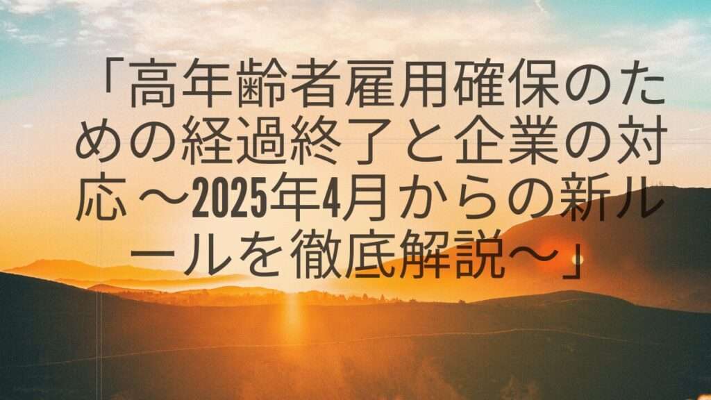 「高年齢者雇用確保のための経過終了と企業の対応 ～2025年4月からの新ルールを徹底解説～」